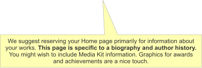 We suggest reserving your Home page primarily for information about your works. This page is specific to a biography and author history. You might wish to include Media Kit information. Graphics for awards and achievements are a nice touch.