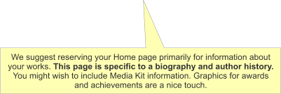 We suggest reserving your Home page primarily for information about your works. This page is specific to a biography and author history. You might wish to include Media Kit information. Graphics for awards and achievements are a nice touch.